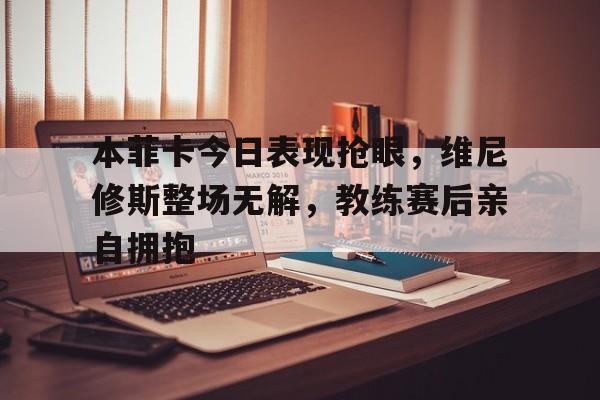 关于本菲卡今日表现抢眼，维尼修斯整场无解，教练赛后亲自拥抱的信息